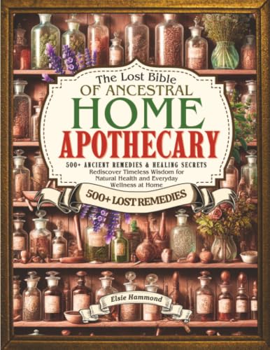 The Lost Bible of Ancestral Home Apothecary: 500+ Ancient Remedies & Healing Secrets | Rediscover Timeless Wisdom for Natural Health and Everyday Wellness at Home